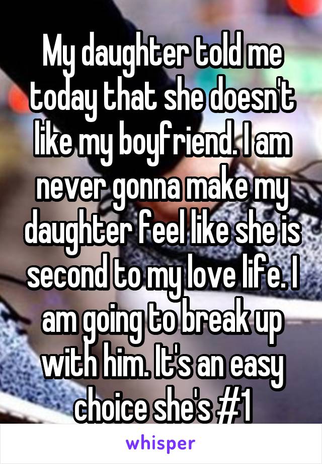 My daughter told me today that she doesn't like my boyfriend. I am never gonna make my daughter feel like she is second to my love life. I am going to break up with him. It's an easy choice she's #1