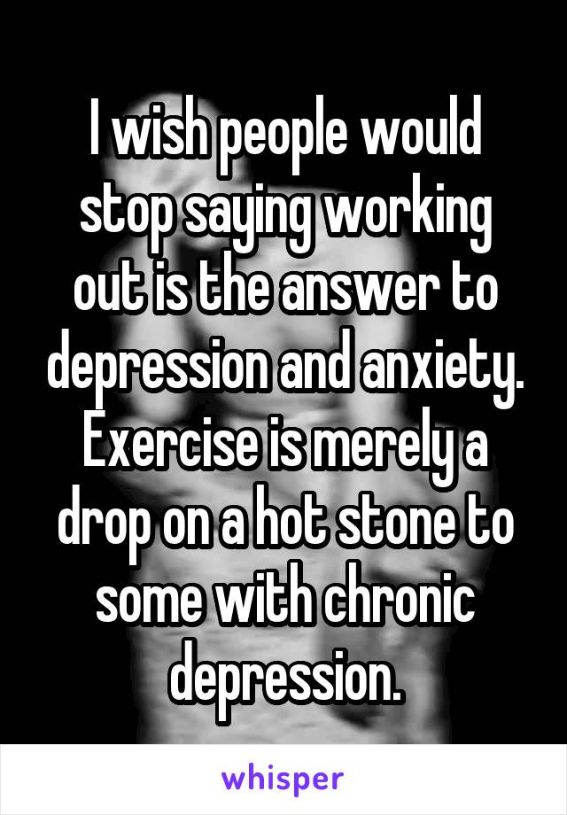 I wish people would stop saying working out is the answer to depression and anxiety. Exercise is merely a drop on a hot stone to some with chronic depression.