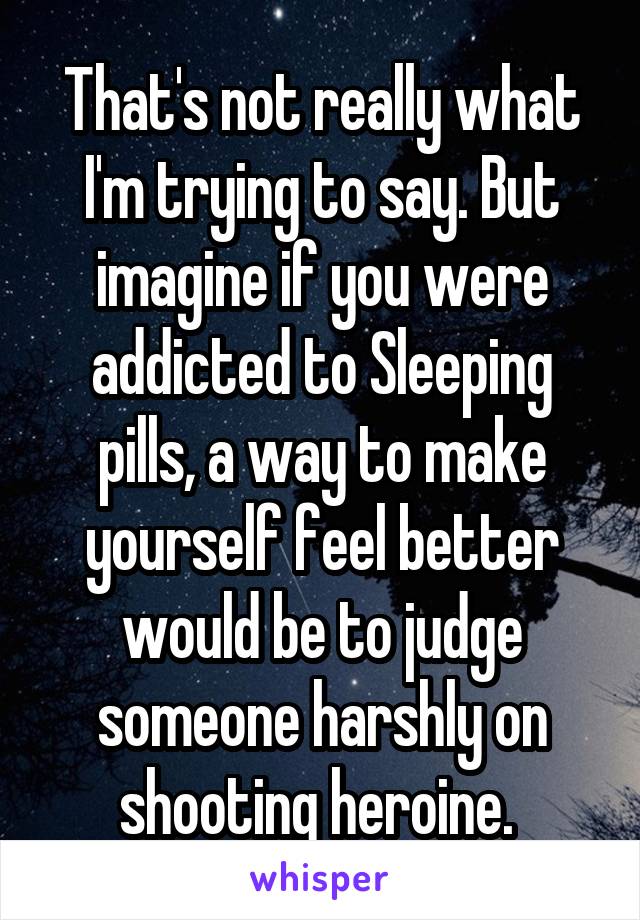 That's not really what I'm trying to say. But imagine if you were addicted to Sleeping pills, a way to make yourself feel better would be to judge someone harshly on shooting heroine. 