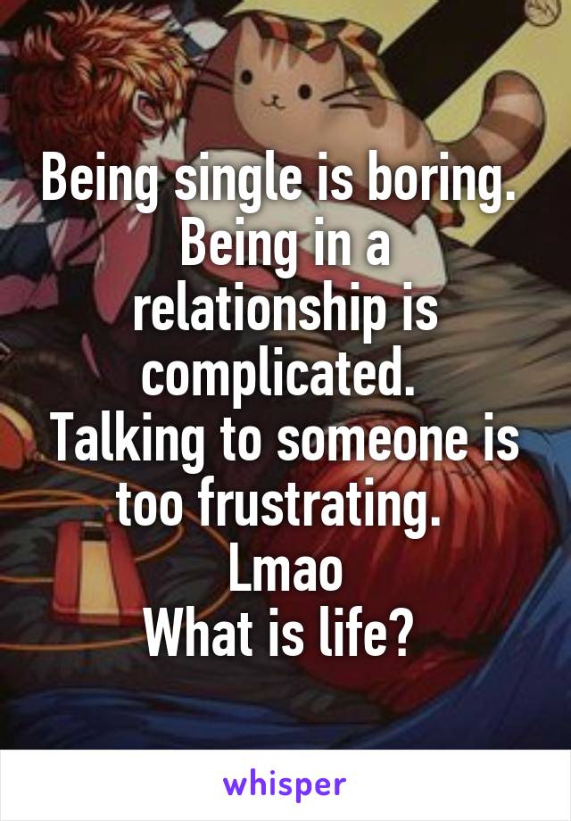 Being single is boring. 
Being in a relationship is complicated. 
Talking to someone is too frustrating. 
Lmao
What is life? 