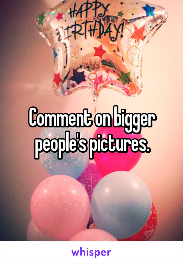 Comment on bigger people's pictures.