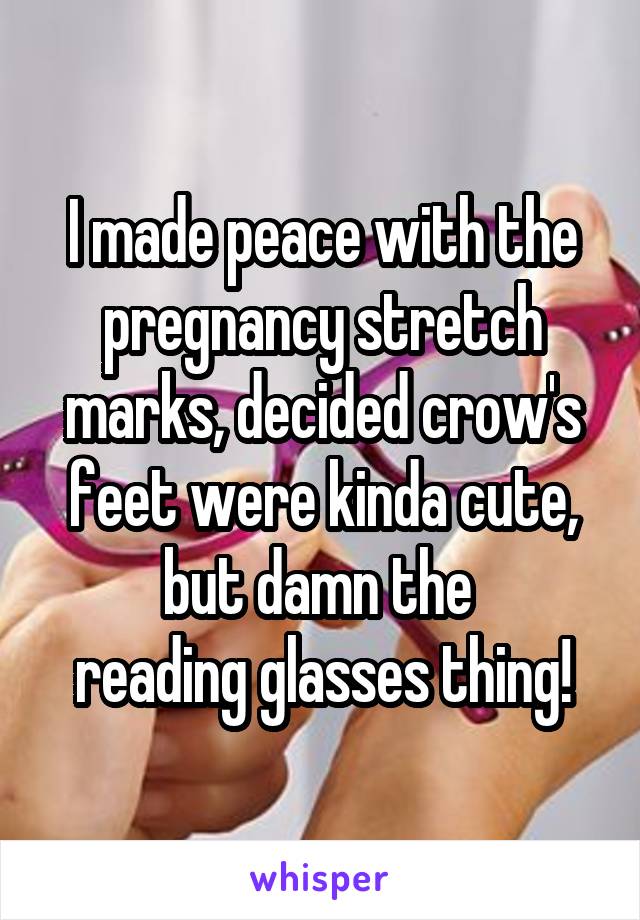 I made peace with the pregnancy stretch marks, decided crow's feet were kinda cute, but damn the 
reading glasses thing!