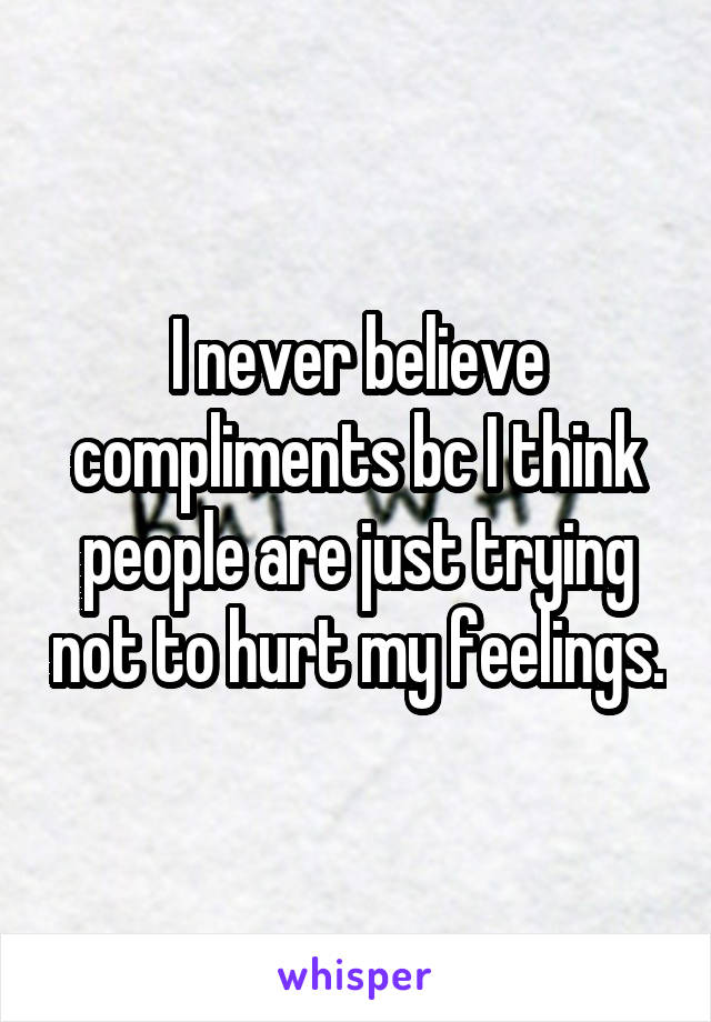 I never believe compliments bc I think people are just trying not to hurt my feelings.