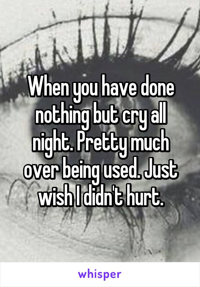When you have done nothing but cry all night. Pretty much over being used. Just wish I didn't hurt.