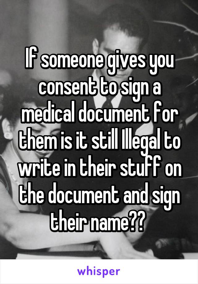 If someone gives you consent to sign a medical document for them is it still Illegal to write in their stuff on the document and sign their name?? 