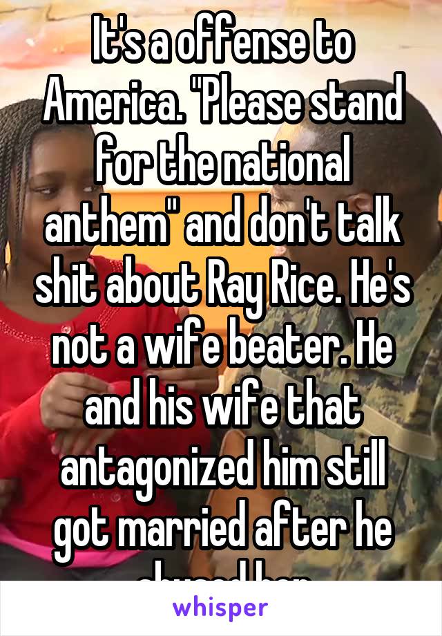 It's a offense to America. "Please stand for the national anthem" and don't talk shit about Ray Rice. He's not a wife beater. He and his wife that antagonized him still got married after he abused her