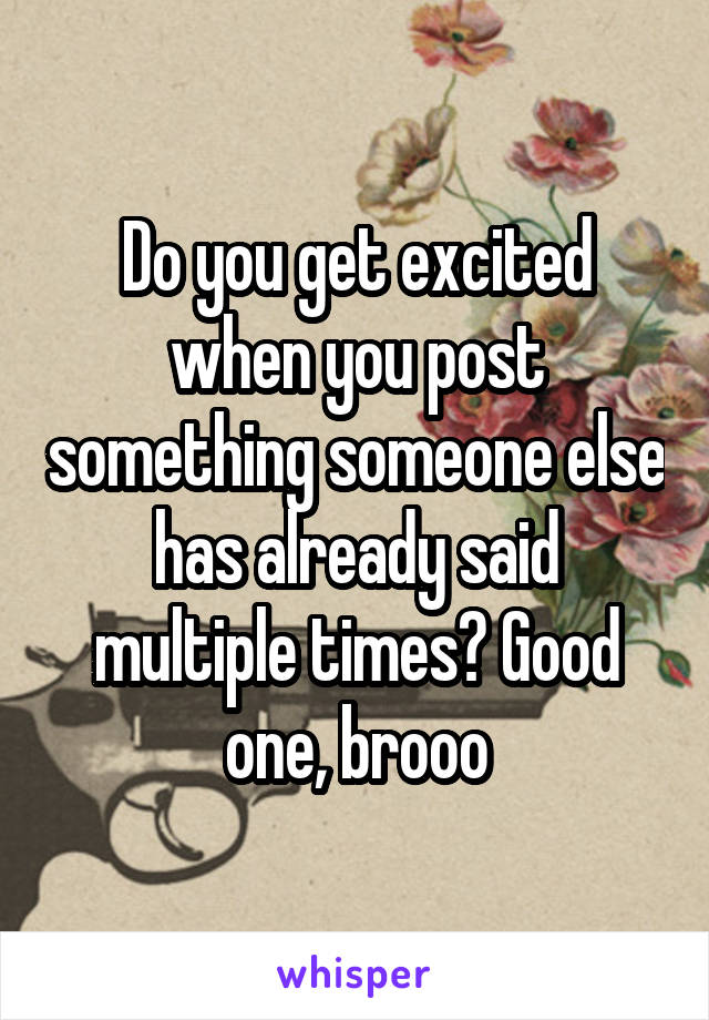 Do you get excited when you post something someone else has already said multiple times? Good one, brooo