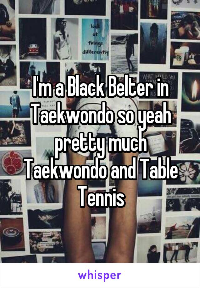 I'm a Black Belter in Taekwondo so yeah pretty much Taekwondo and Table Tennis