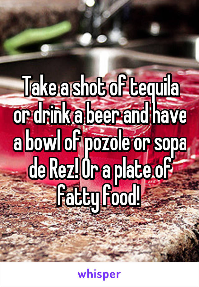 Take a shot of tequila or drink a beer and have a bowl of pozole or sopa de Rez! Or a plate of fatty food! 