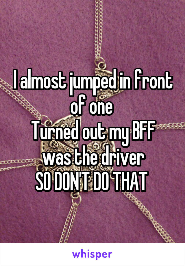 I almost jumped in front of one 
Turned out my BFF was the driver
SO DON'T DO THAT 