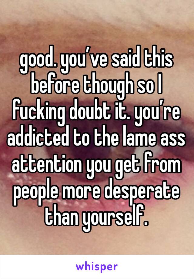 good. you’ve said this before though so I fucking doubt it. you’re addicted to the lame ass attention you get from people more desperate than yourself. 