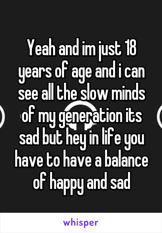 Yeah and im just 18 years of age and i can see all the slow minds of my generation its sad but hey in life you have to have a balance of happy and sad