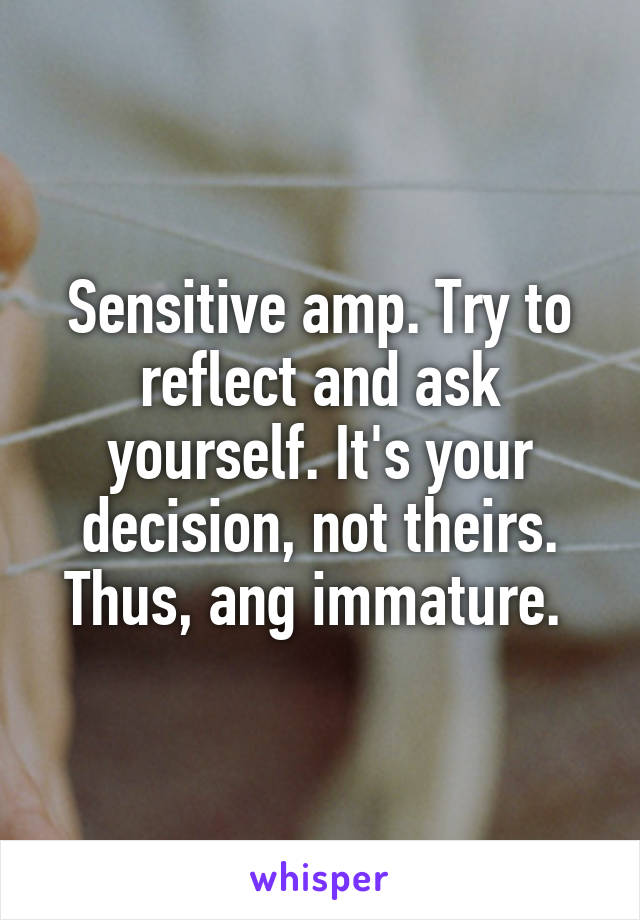 Sensitive amp. Try to reflect and ask yourself. It's your decision, not theirs. Thus, ang immature. 