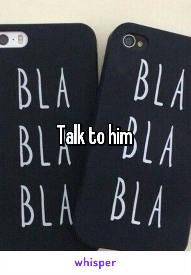 Talk to him 