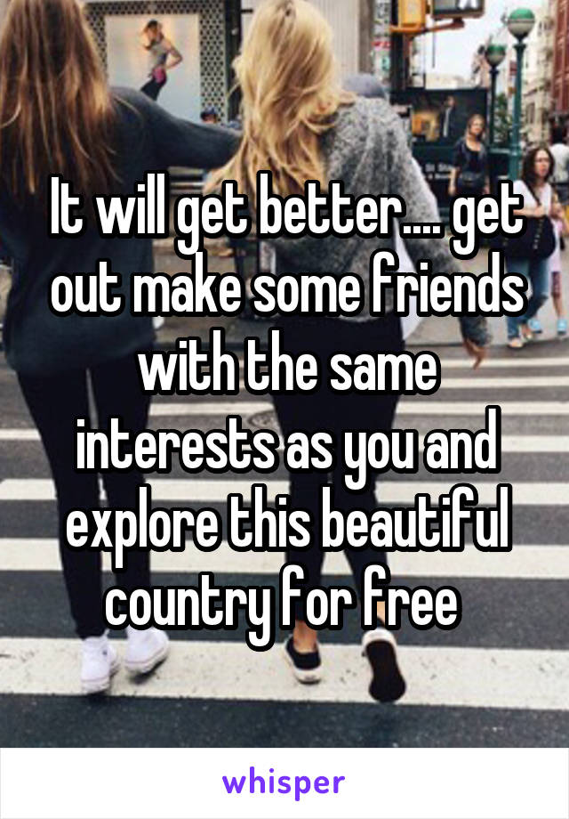 It will get better.... get out make some friends with the same interests as you and explore this beautiful country for free 