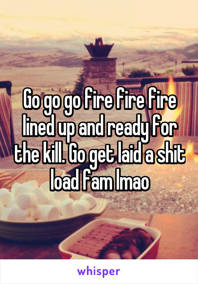 Go go go fire fire fire lined up and ready for the kill. Go get laid a shit load fam lmao