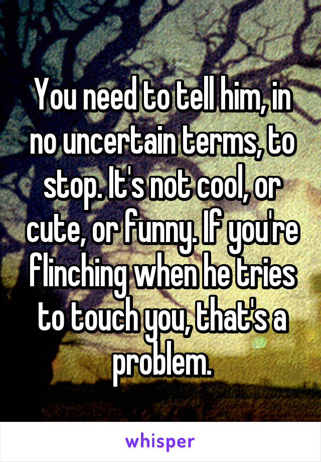 You need to tell him, in no uncertain terms, to stop. It's not cool, or cute, or funny. If you're flinching when he tries to touch you, that's a problem.