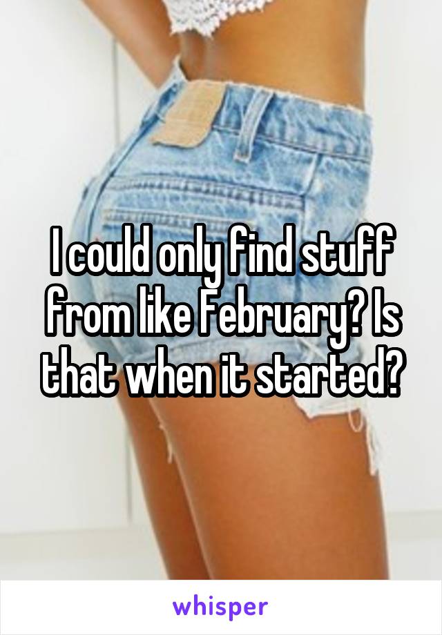 I could only find stuff from like February? Is that when it started?