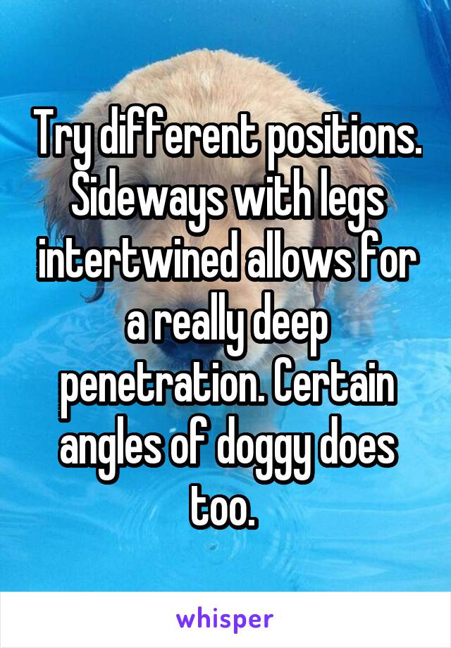 Try different positions. Sideways with legs intertwined allows for a really deep penetration. Certain angles of doggy does too. 