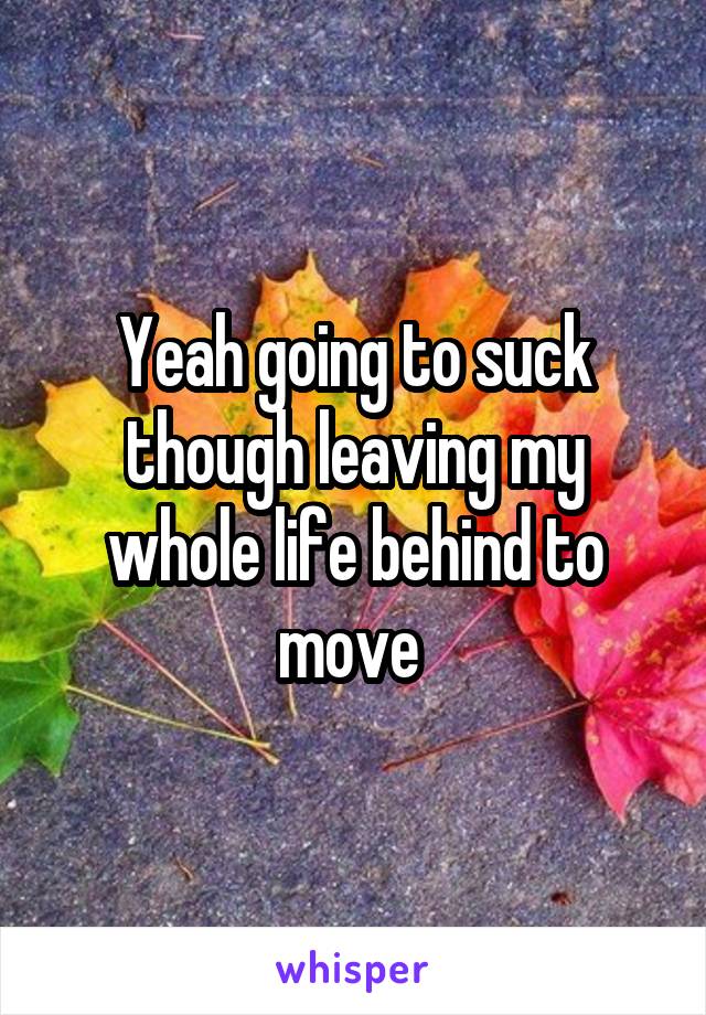Yeah going to suck though leaving my whole life behind to move 