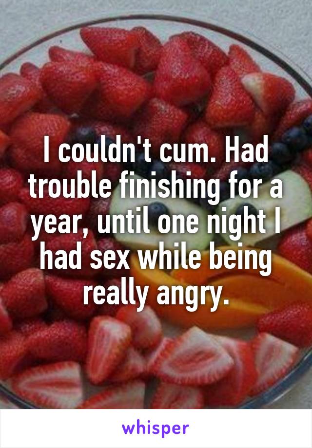 I couldn't cum. Had trouble finishing for a year, until one night I had sex while being really angry.