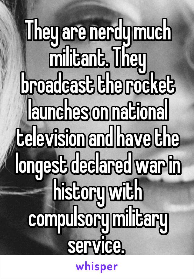 They are nerdy much militant. They broadcast the rocket launches on national television and have the longest declared war in history with compulsory military service. 