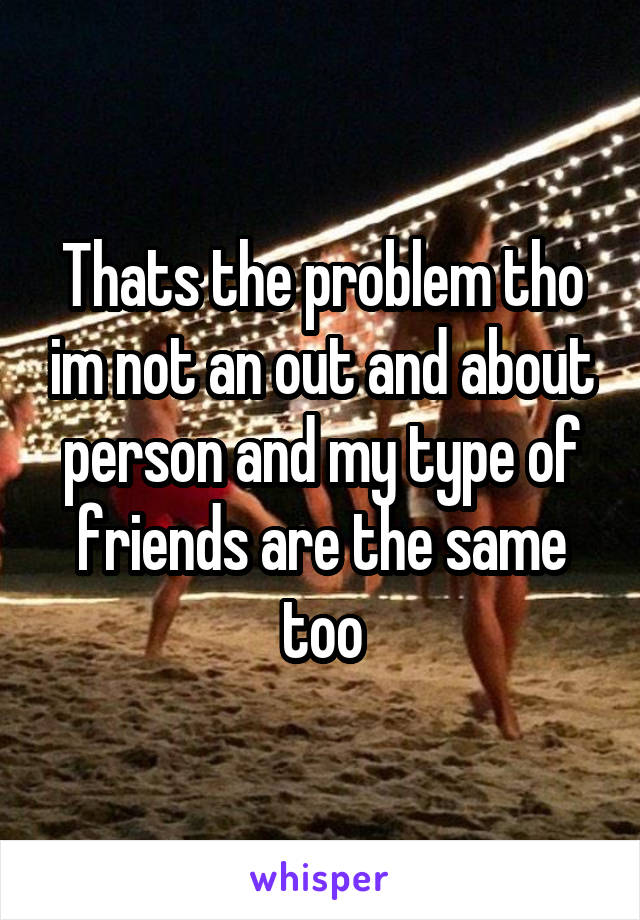 Thats the problem tho im not an out and about person and my type of friends are the same too