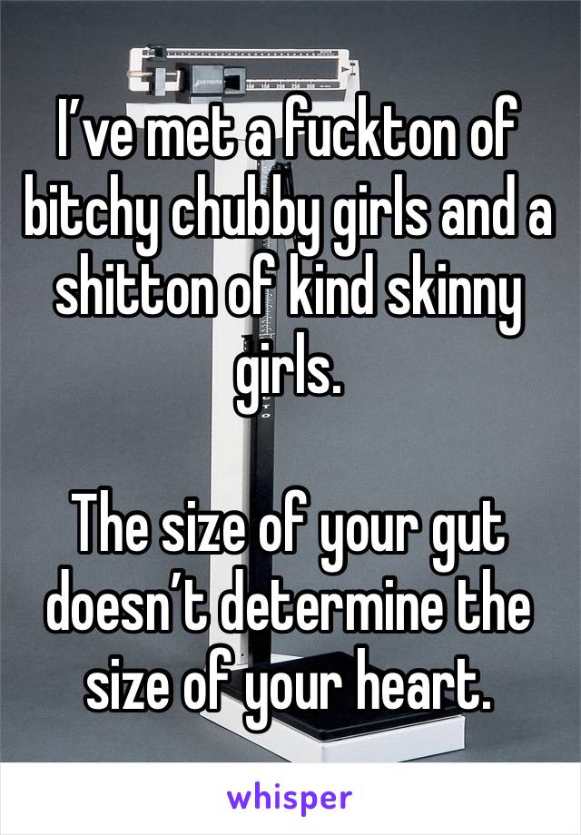 I’ve met a fuckton of bitchy chubby girls and a shitton of kind skinny girls. 

The size of your gut doesn’t determine the size of your heart.