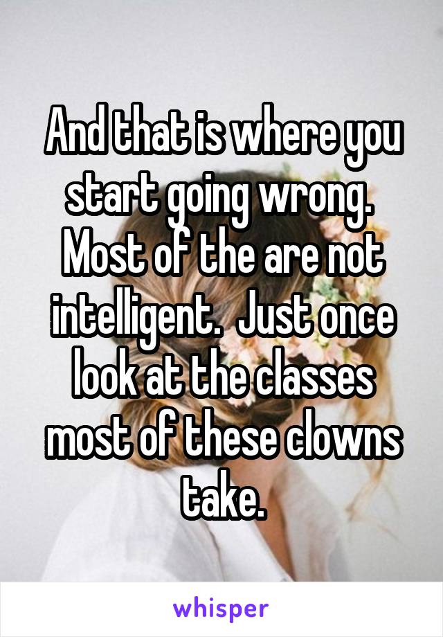 And that is where you start going wrong.  Most of the are not intelligent.  Just once look at the classes most of these clowns take.