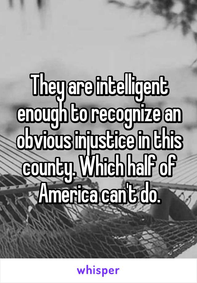 They are intelligent enough to recognize an obvious injustice in this county. Which half of America can't do.