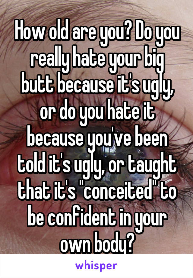 How old are you? Do you really hate your big butt because it's ugly, or do you hate it because you've been told it's ugly, or taught that it's "conceited" to be confident in your own body?