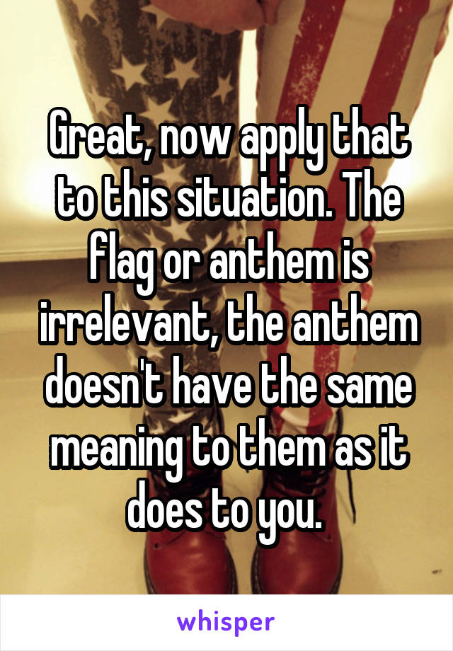 Great, now apply that to this situation. The flag or anthem is irrelevant, the anthem doesn't have the same meaning to them as it does to you. 