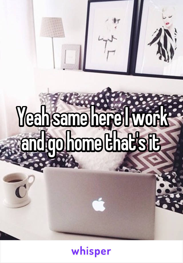 Yeah same here I work and go home that's it 