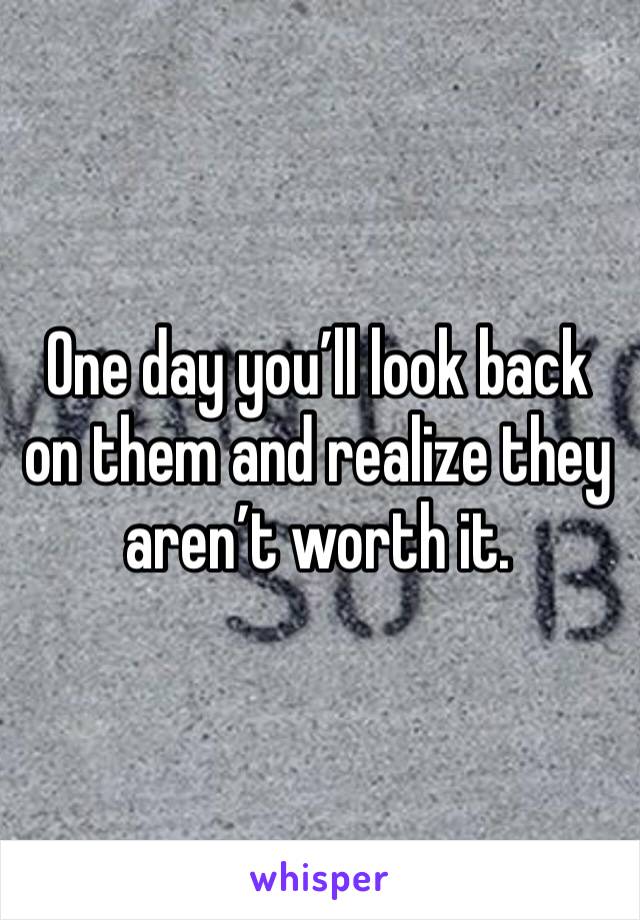 One day you’ll look back on them and realize they aren’t worth it. 