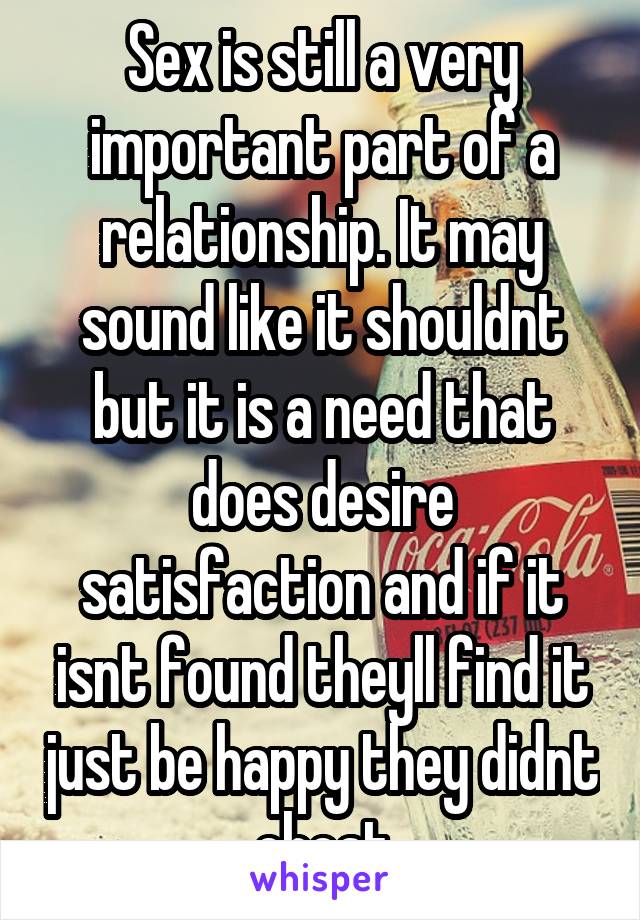 Sex is still a very important part of a relationship. It may sound like it shouldnt but it is a need that does desire satisfaction and if it isnt found theyll find it just be happy they didnt cheat