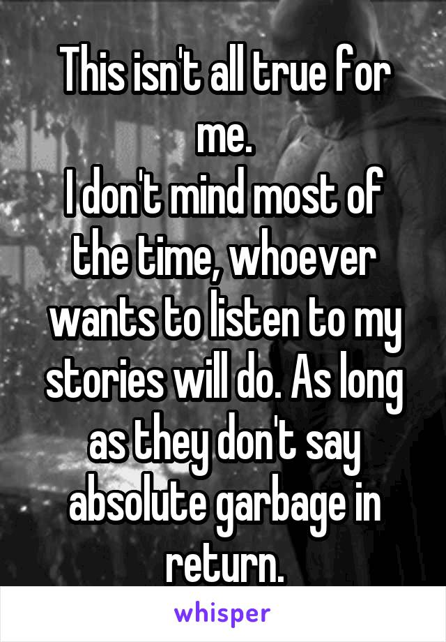 This isn't all true for me.
I don't mind most of the time, whoever wants to listen to my stories will do. As long as they don't say absolute garbage in return.
