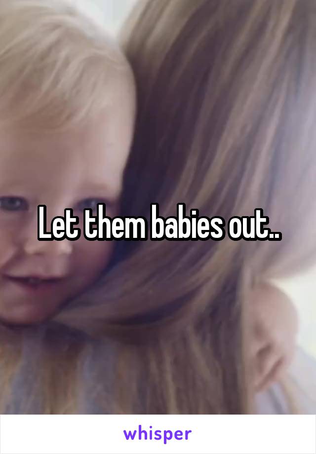 Let them babies out..