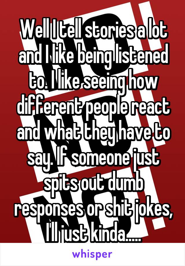 Well I tell stories a lot and I like being listened to. I like seeing how different people react and what they have to say. If someone just spits out dumb responses or shit jokes, I'll just kinda.....