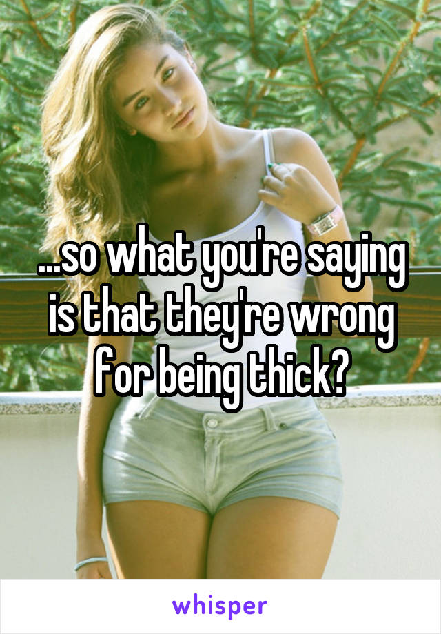 ...so what you're saying is that they're wrong for being thick?