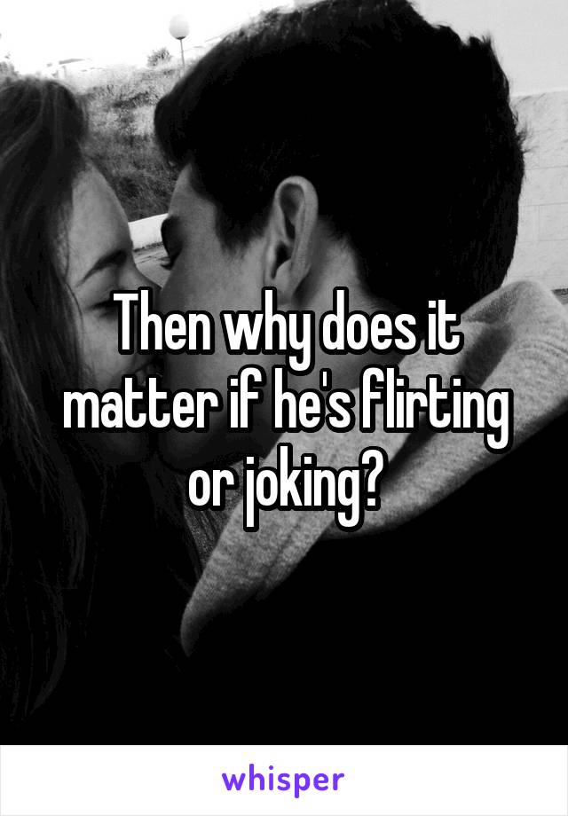 Then why does it matter if he's flirting or joking?