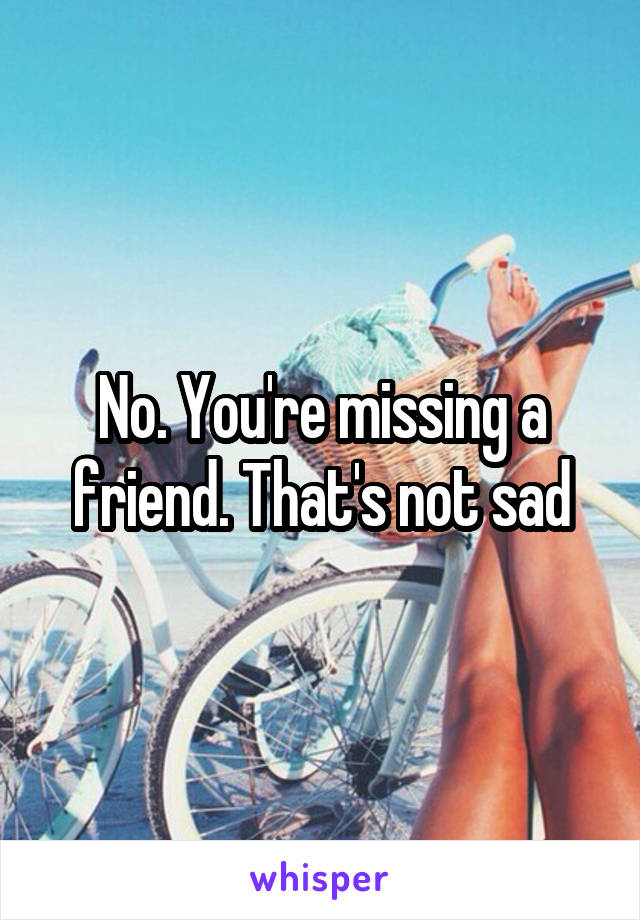 No. You're missing a friend. That's not sad