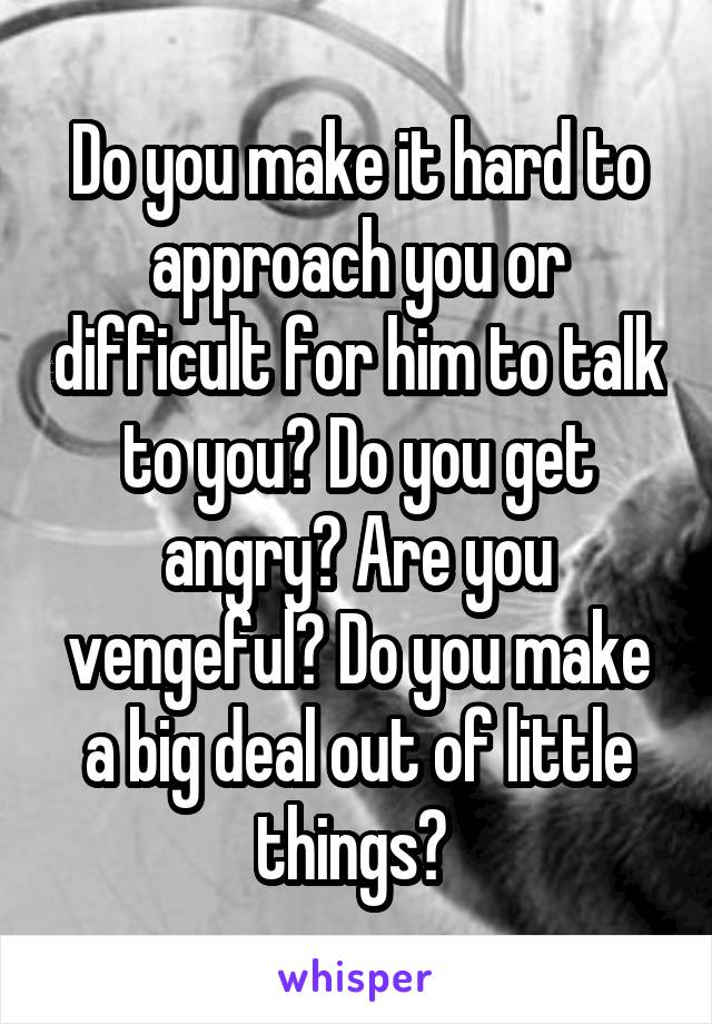 Do you make it hard to approach you or difficult for him to talk to you? Do you get angry? Are you vengeful? Do you make a big deal out of little things? 