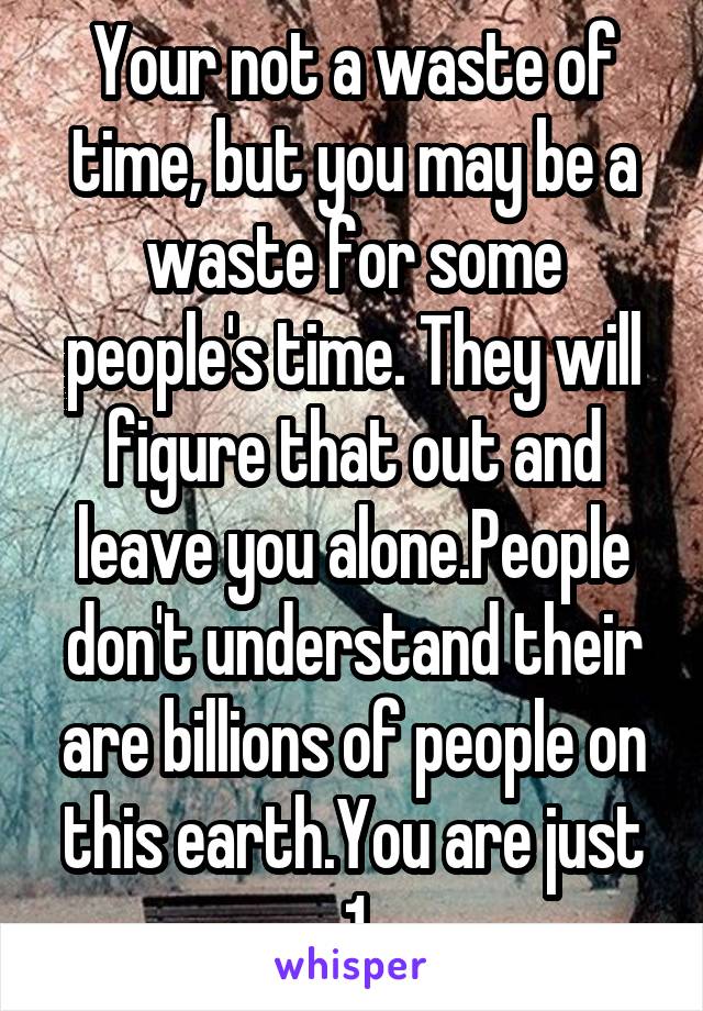 Your not a waste of time, but you may be a waste for some people's time. They will figure that out and leave you alone.People don't understand their are billions of people on this earth.You are just 1