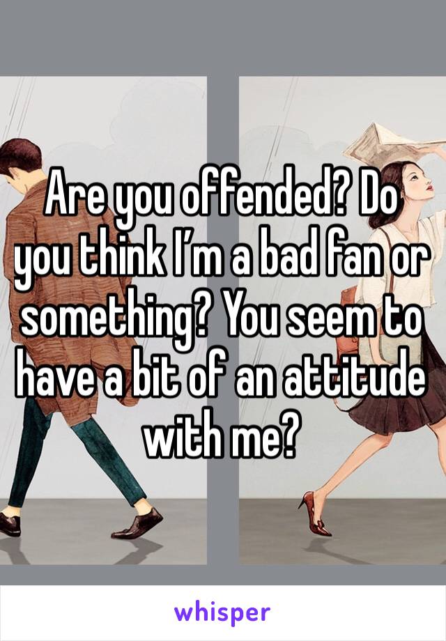 Are you offended? Do you think I’m a bad fan or something? You seem to have a bit of an attitude with me?