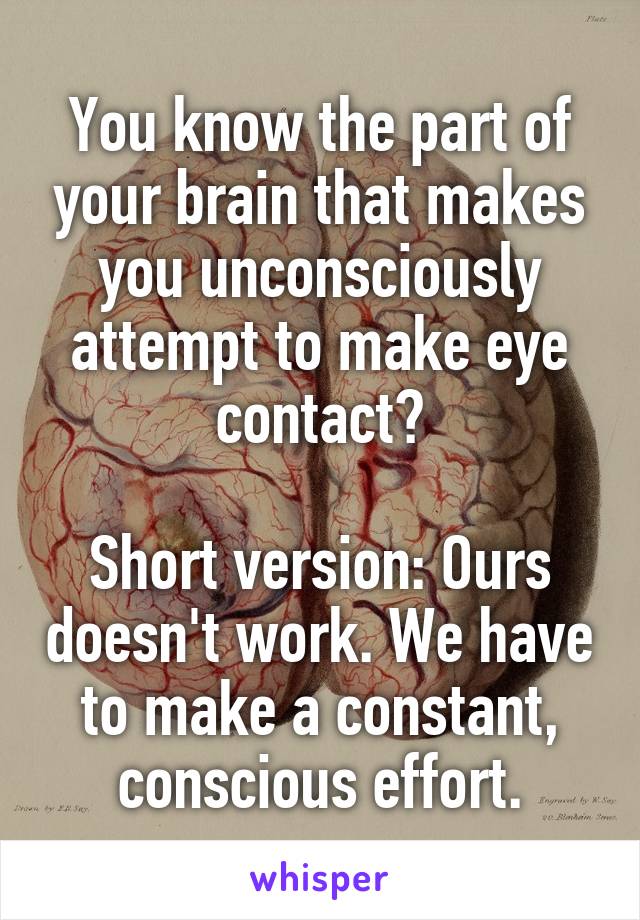You know the part of your brain that makes you unconsciously attempt to make eye contact?

Short version: Ours doesn't work. We have to make a constant, conscious effort.