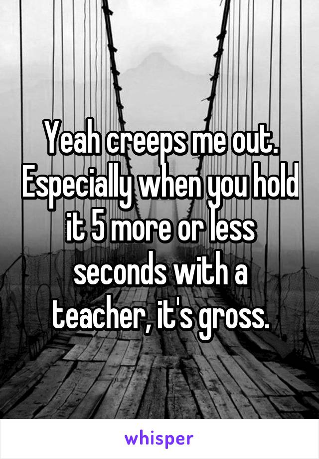 Yeah creeps me out. Especially when you hold it 5 more or less seconds with a teacher, it's gross.