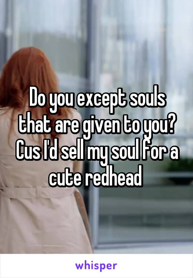 Do you except souls that are given to you? Cus I'd sell my soul for a cute redhead 