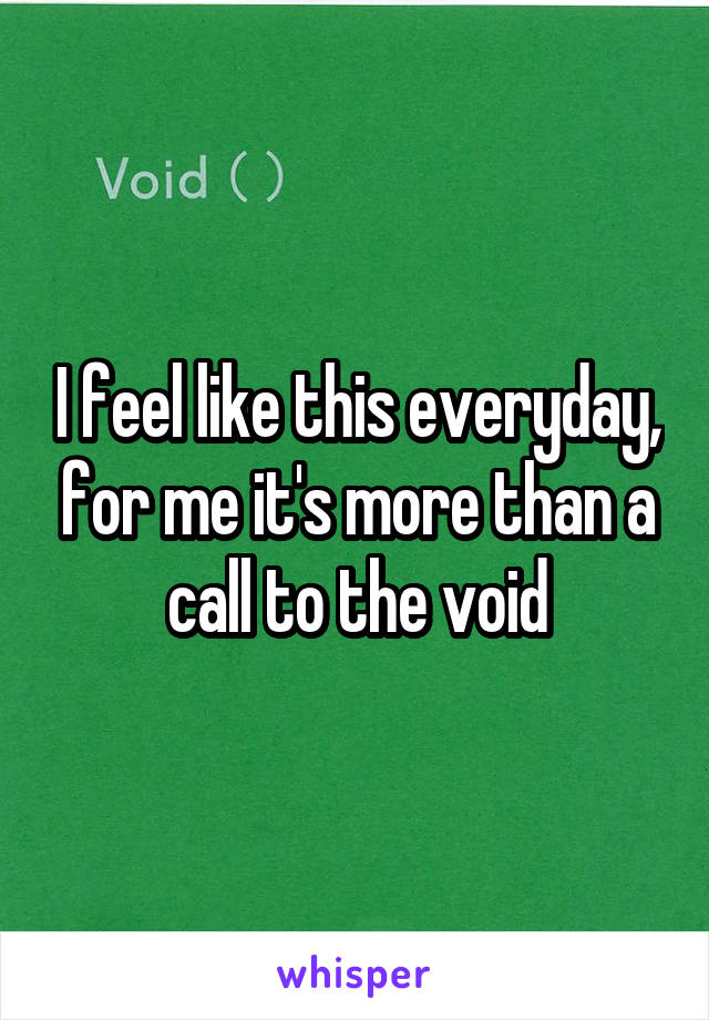 I feel like this everyday, for me it's more than a call to the void