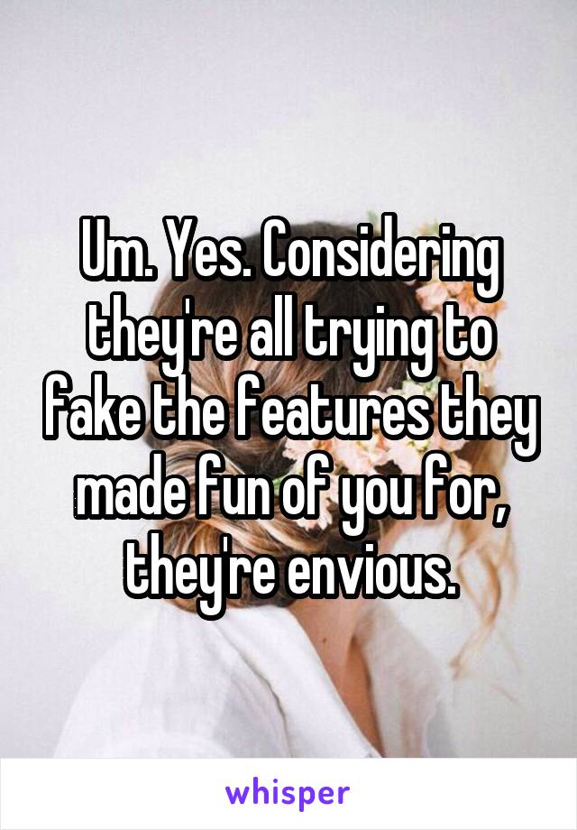 Um. Yes. Considering they're all trying to fake the features they made fun of you for, they're envious.