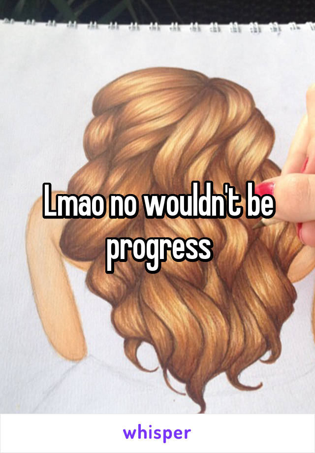 Lmao no wouldn't be progress